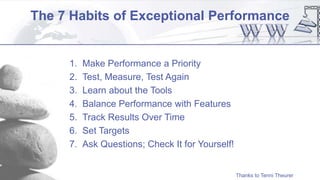 The 7 Habits of Exceptional Performance
1. Make Performance a Priority
2. Test, Measure, Test Again
3. Learn about the Tools
4. Balance Performance with Features
5. Track Results Over Time
6. Set Targets
7. Ask Questions; Check It for Yourself!
Thanks to Tenni Theurer
 