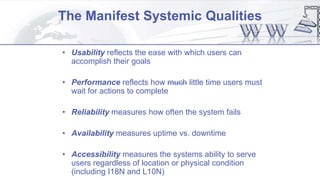 The Manifest Systemic Qualities
• Usability reflects the ease with which users can
accomplish their goals
• Performance reflects how much little time users must
wait for actions to complete
• Reliability measures how often the system fails
• Availability measures uptime vs. downtime
• Accessibility measures the systems ability to serve
users regardless of location or physical condition
(including I18N and L10N)
 