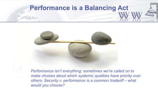 Performance is a Balancing Act
Performance isn’t everything; sometimes we’re called on to
make choices about which systemic qualities have priority over
others. Security v. performance is a common tradeoff – what
would you choose?
 