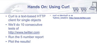 Hands On: Using Curl
• Curl is a text-based HTTP
client for single objects
• We’ll do 10 consecutive
tests of
http://www.twitter.com
• Run the 5 number report
• Plot the results!
• curl -o /dev/null -s -w
%{time_total}n http://www.twitter.com
 