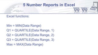 5 Number Reports in Excel
Excel functions:
Min = MIN(Data Range)
Q1 = QUARTILE(Data Range, 1)
Q2 = QUARTILE(Data Range, 2)
Q3 = QUARTILE(Data Range, 3)
Max = MAX(Data Range)
 