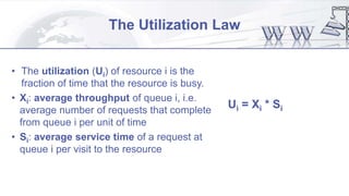 The Utilization Law
• The utilization (Ui) of resource i is the
fraction of time that the resource is busy.
• Xi: average throughput of queue i, i.e.
average number of requests that complete
from queue i per unit of time
• Si: average service time of a request at
queue i per visit to the resource
Ui = Xi * Si
 