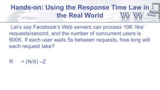 Hands-on: Using the Response Time Law in
the Real World
Let’s say Facebook’s Web servers can process 10K ‘like’
requests/second, and the number of concurrent users is
600K. If each user waits 5s between requests, how long will
each request take?
R = (N/X) –Z
 