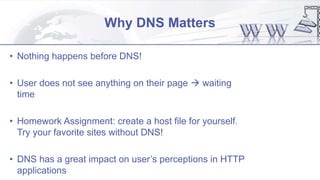 Why DNS Matters
• Nothing happens before DNS!
• User does not see anything on their page  waiting
time
• Homework Assignment: create a host file for yourself.
Try your favorite sites without DNS!
• DNS has a great impact on user’s perceptions in HTTP
applications
 