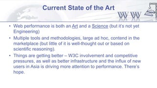 Current State of the Art
• Web performance is both an Art and a Science (but it’s not yet
Engineering)
• Multiple tools and methodologies, large ad hoc, contend in the
marketplace (but little of it is well-thought out or based on
scientific reasoning).
• Things are getting better – W3C involvement and competitive
pressures, as well as better infrastructure and the influx of new
users in Asia is driving more attention to performance. There’s
hope.
 