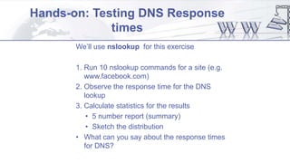 Hands-on: Testing DNS Response
times
We’ll use nslookup for this exercise
1. Run 10 nslookup commands for a site (e.g.
www.facebook.com)
2. Observe the response time for the DNS
lookup
3. Calculate statistics for the results
• 5 number report (summary)
• Sketch the distribution
• What can you say about the response times
for DNS?
 