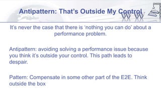 Antipattern: That’s Outside My Control
It’s never the case that there is ‘nothing you can do’ about a
performance problem.
Antipattern: avoiding solving a performance issue because
you think it’s outside your control. This path leads to
despair.
Pattern: Compensate in some other part of the E2E. Think
outside the box
 