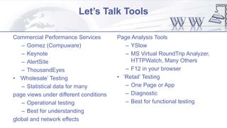 Let’s Talk Tools
Commercial Performance Services
– Gomez (Compuware)
– Keynote
– AlertSite
– ThousandEyes
• ‘Wholesale’ Testing
– Statistical data for many
page views under different conditions
– Operational testing
– Best for understanding
global and network effects
Page Analysis Tools
– YSlow
– MS Virtual RoundTrip Analyzer,
HTTPWatch, Many Others
– F12 in your browser
• ‘Retail’ Testing
– One Page or App
– Diagnostic
– Best for functional testing
 