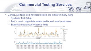 Commercial Testing Services
• Gomez, AlertSite, and Keynote toolsets are similar in many ways
• Synthetic Test Setup
• Test nodes in large datacenters and/or end user’s machines
• Statistical data about response times
 