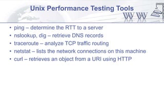 Unix Performance Testing Tools
• ping – determine the RTT to a server
• nslookup, dig – retrieve DNS records
• traceroute – analyze TCP traffic routing
• netstat – lists the network connections on this machine
• curl – retrieves an object from a URI using HTTP
 