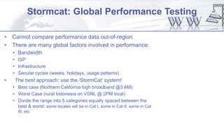 Stormcat: Global Performance Testing
• Cannot compare performance data out-of-region
• There are many global factors involved in performance:
• Bandwidth
• ISP
• Infrastructure
• Secular cycles (weeks, holidays, usage patterns)
• The best approach: use the ‘StormCat’ system!
• Best case (Northern California high broadband @3 AM)
• Worst Case (rural Indonesia on VSNL @ 2PM local)
• Divide the range into 5 categories equally spaced between the
best & worst: some locales will be in Cat I, some in Cat II, some in Cat
III, etc.
 