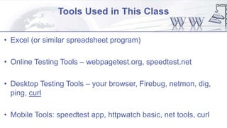 Tools Used in This Class
• Excel (or similar spreadsheet program)
• Online Testing Tools – webpagetest.org, speedtest.net
• Desktop Testing Tools – your browser, Firebug, netmon, dig,
ping, curl
• Mobile Tools: speedtest app, httpwatch basic, net tools, curl
 