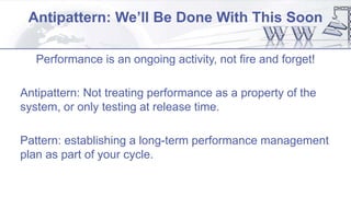 Antipattern: We’ll Be Done With This Soon
Performance is an ongoing activity, not fire and forget!
Antipattern: Not treating performance as a property of the
system, or only testing at release time.
Pattern: establishing a long-term performance management
plan as part of your cycle.
 