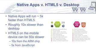 Native Apps v. HTML5 v. Desktop
• Native Apps will run ~ 5x
faster than HTML5
• Roughly 10x slower than
desktop
• HTML5 on the mobile
device can be 50x slower
– 10x from the ARM chip
– 5x from JavaScript
 