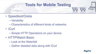 Tools for Mobile Testing
• Speedtest/Ookla
– Variability
– Characteristics of different kinds of networks
• iCurl
– Simple HTTP Operations on your device
• HTTPWatch Basic
– Look at the Waterfall
– Gather detailed data along with iCurl
 