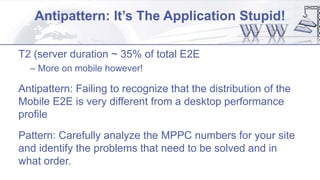Antipattern: It’s The Application Stupid!
T2 (server duration ~ 35% of total E2E
– More on mobile however!
Antipattern: Failing to recognize that the distribution of the
Mobile E2E is very different from a desktop performance
profile
Pattern: Carefully analyze the MPPC numbers for your site
and identify the problems that need to be solved and in
what order.
 