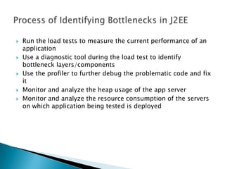 Run the load tests to measure the current performance of an applicationUse a diagnostic tool during the load test to identify bottleneck layers/componentsUse the profiler to further debug the problematic code and fix itMonitor and analyze the heap usage of the app serverMonitor and analyze the resource consumption of the servers on which application being tested is deployedProcess of Identifying Bottlenecks in J2EE