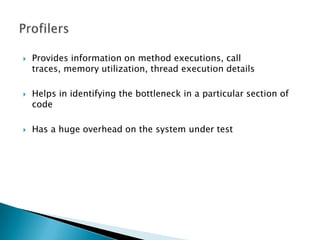 Provides information on method executions, call traces, memory utilization, thread execution detailsHelps in identifying the bottleneck in a particular section of codeHas a huge overhead on the system under testProfilers