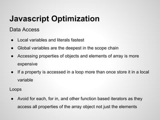 Javascript Optimization
Data Access
● Local variables and literals fastest
● Global variables are the deepest in the scope chain
● Accessing properties of objects and elements of array is more
expensive
● If a property is accessed in a loop more than once store it in a local
variable
Loops
● Avoid for each, for in, and other function based iterators as they
access all properties of the array object not just the elements

 
