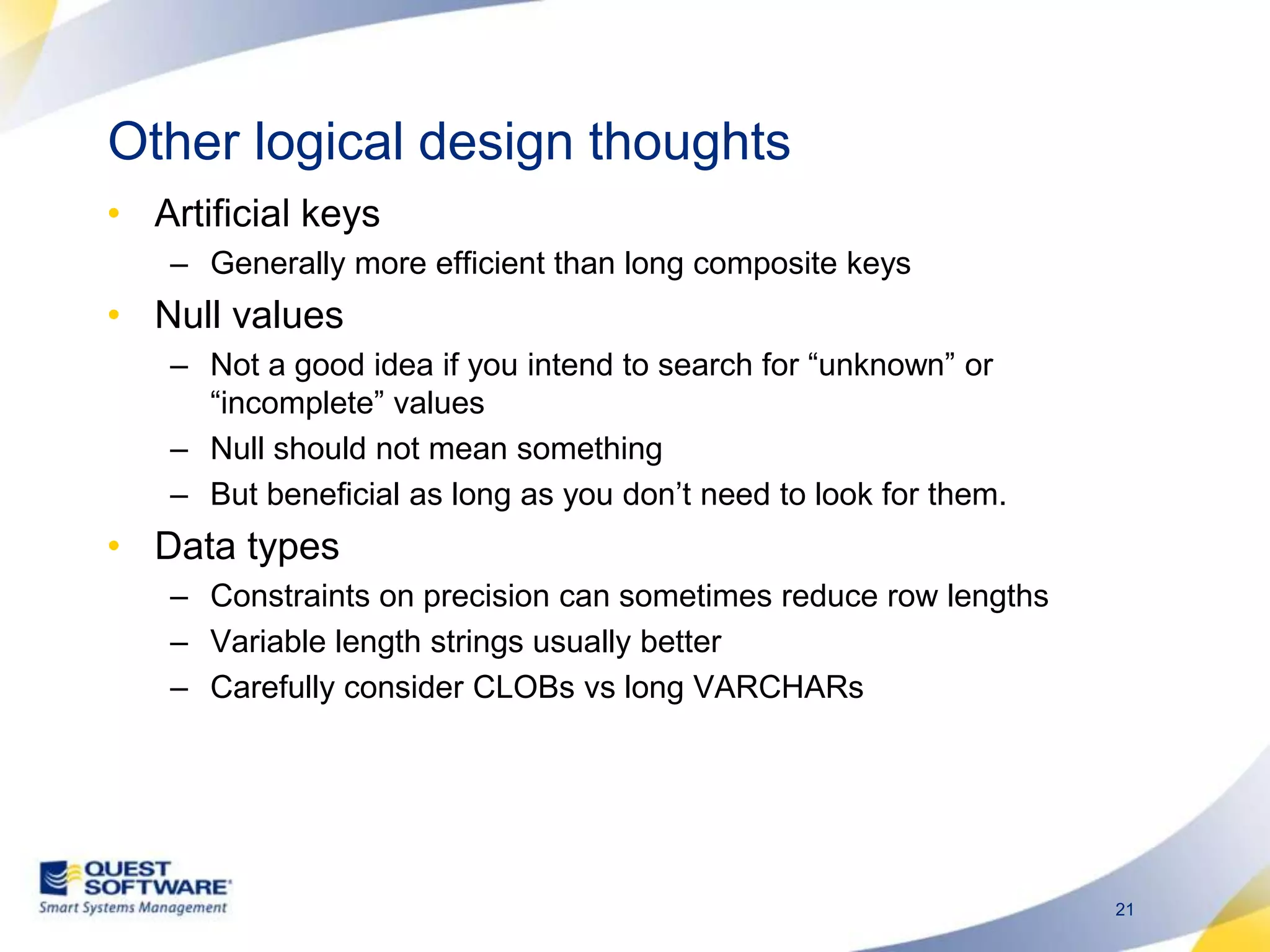 Other logical design thoughtsArtificial keysGenerally more efficient than long composite keysNull valuesNot a good idea if you intend to search for “unknown” or “incomplete” valuesNull should not mean somethingBut beneficial as long as you don’t need to look for them. Data typesConstraints on precision can sometimes reduce row lengthsVariable length strings usually betterCarefully consider CLOBs vs long VARCHARs