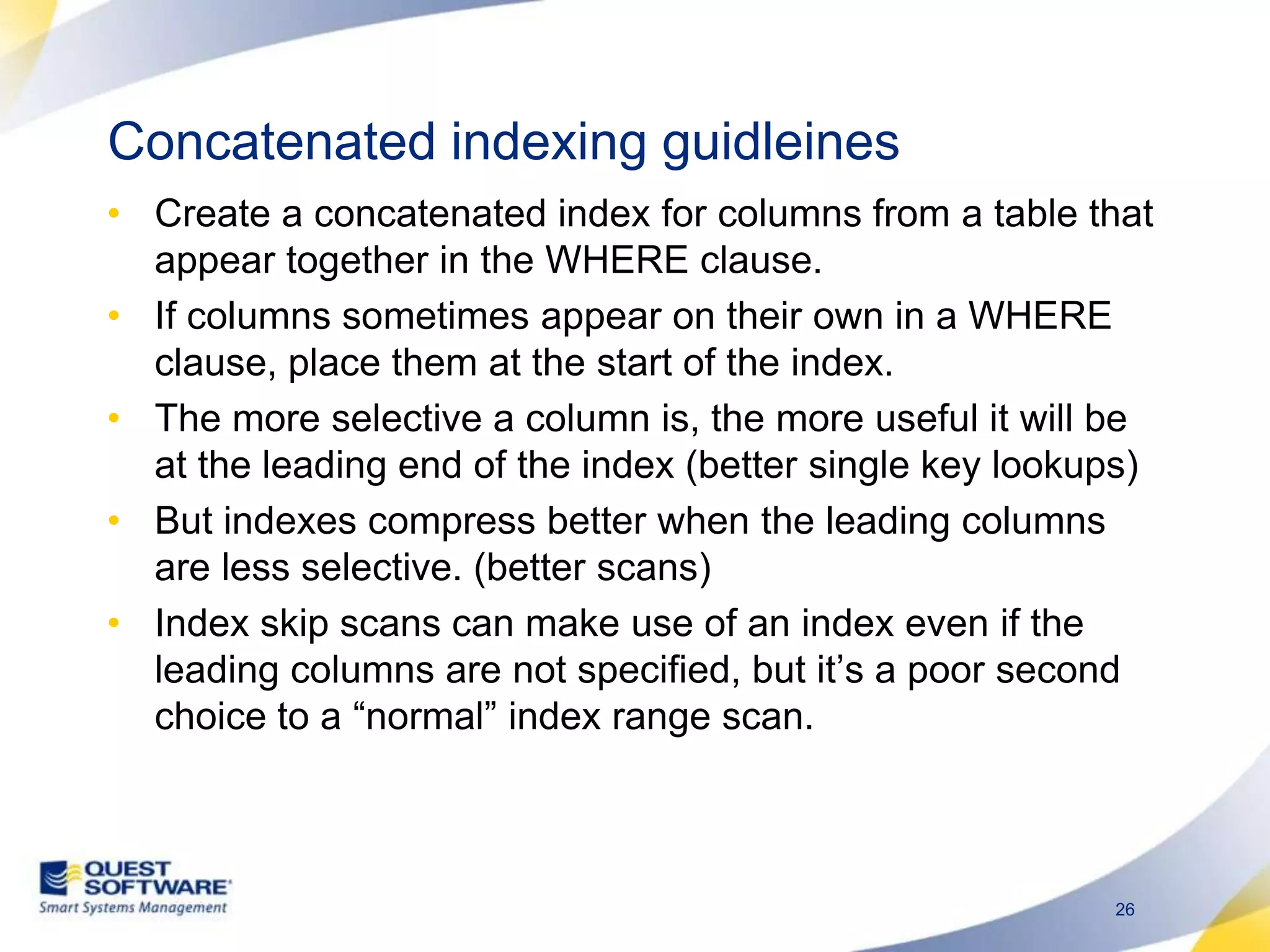 Concatenated indexing guidleinesCreate a concatenated index for columns from a table that appear together in the WHERE clause.If columns sometimes appear on their own in a WHERE clause, place them at the start of the index.The more selective a column is, the more useful it will be at the leading end of the index (better single key lookups)But indexes compress better when the leading columns are less selective. (better scans) Index skip scans can make use of an index even if the leading columns are not specified, but it’s a poor second choice to a “normal” index range scan.