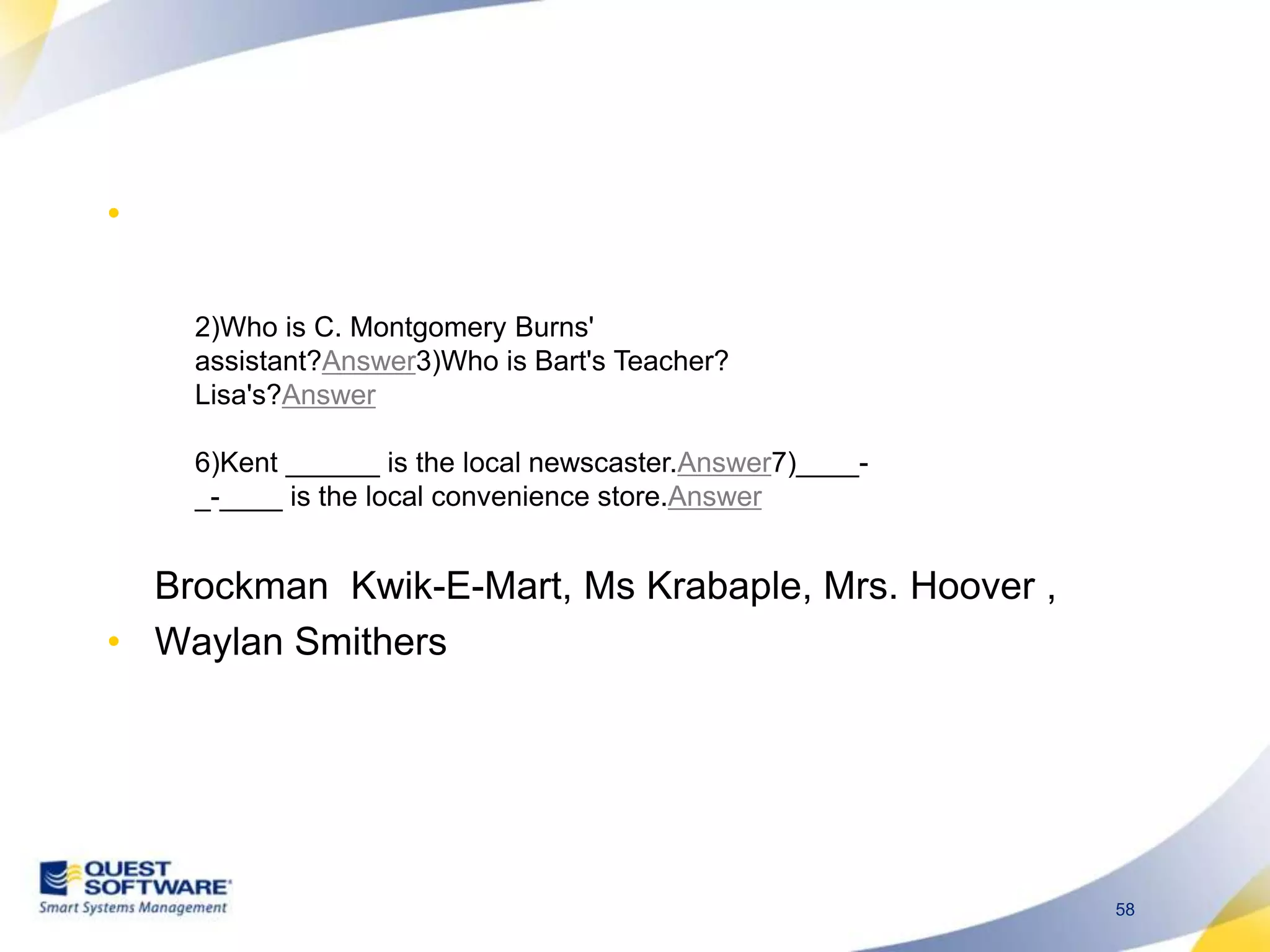 Brockman Kwik-E-Mart, Ms Krabaple, Mrs. Hoover ,WaylanSmithers2)Who is C. Montgomery Burns&apos; assistant?Answer3)Who is Bart&apos;s Teacher? Lisa&apos;s?Answer6)Kent ______ is the local newscaster.Answer7)____-_-____ is the local convenience store.Answer