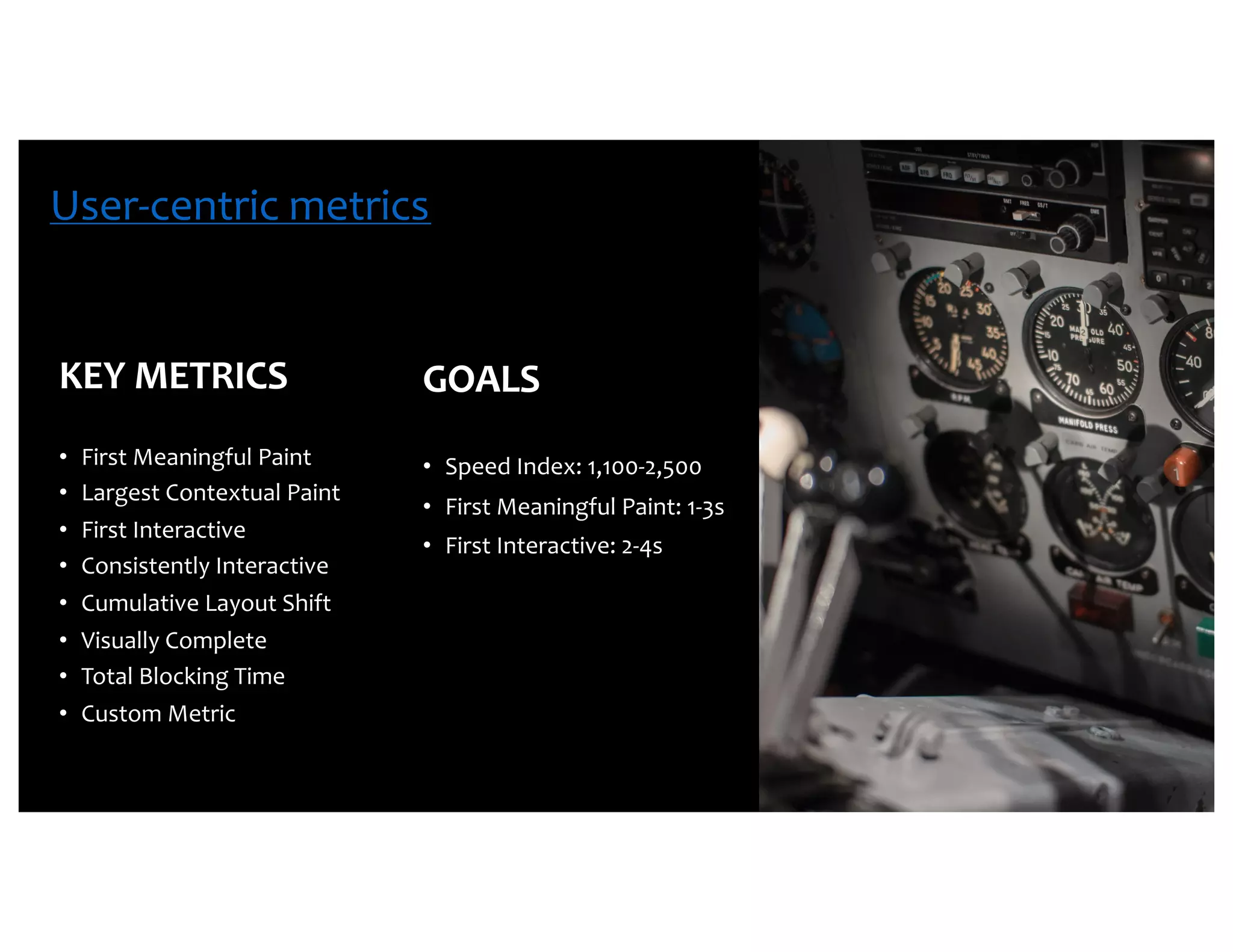 KEY METRICS • First Meaningful Paint • Largest Contextual Paint • First Interactive • Consistently Interactive • Cumulative Layout Shift • Visually Complete • Total Blocking Time • Custom Metric GOALS • Speed Index: 1,100-2,500 • First Meaningful Paint: 1-3s • First Interactive: 2-4s User-centric metrics 