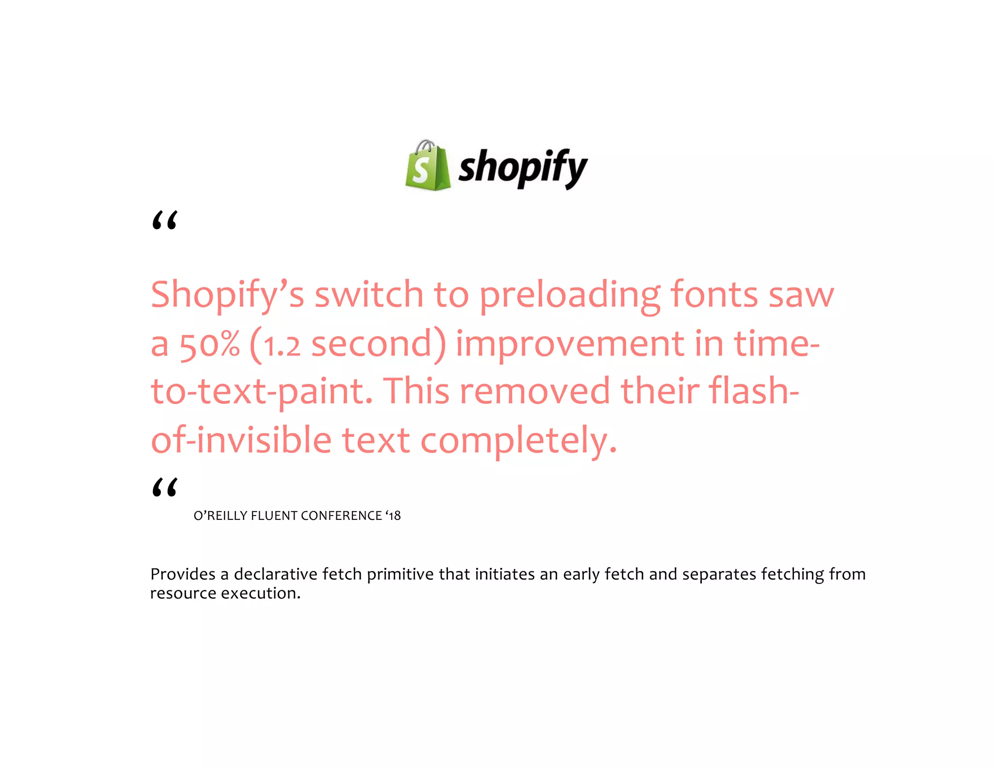 “ Shopify’s switch to preloading fonts saw a 50% (1.2 second) improvement in time- to-text-paint. This removed their flash- of-invisible text completely. “ O’REILLY FLUENT CONFERENCE ‘18 Provides a declarative fetch primitive that initiates an early fetch and separates fetching from resource execution. 