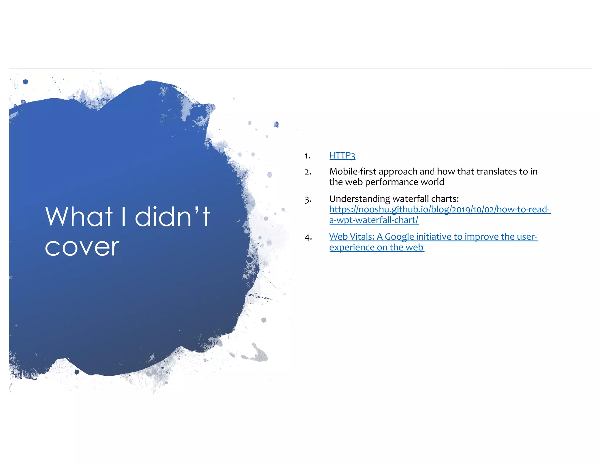 What I didn’t cover 1. HTTP3 2. Mobile-first approach and how that translates to in the web performance world 3. Understanding waterfall charts: https://nooshu.github.io/blog/2019/10/02/how-to-read- a-wpt-waterfall-chart/ 4. Web Vitals: A Google initiative to improve the user- experience on the web 