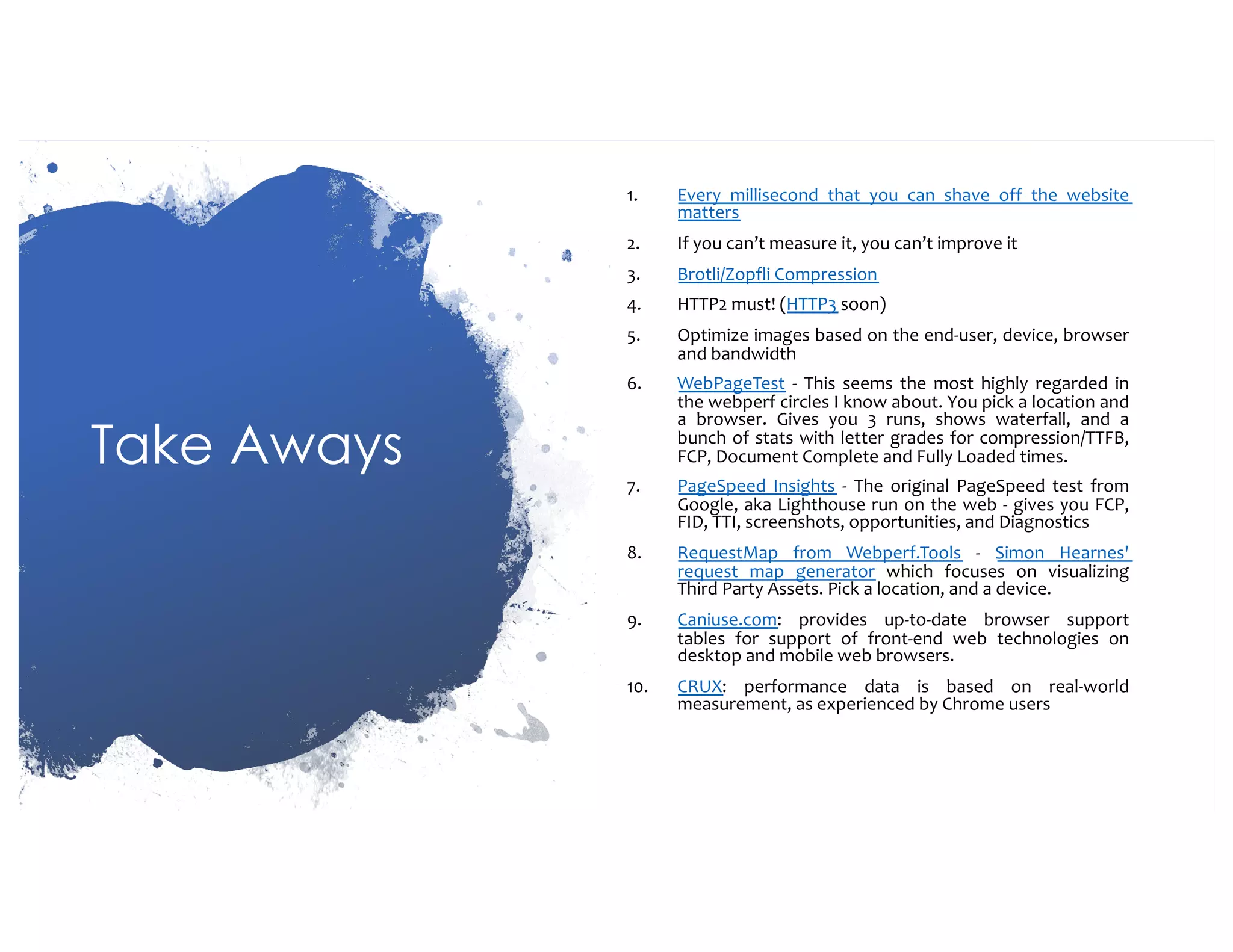 Take Aways 1. Every millisecond that you can shave off the website matters 2. If you can’t measure it, you can’t improve it 3. Brotli/Zopfli Compression 4. HTTP2 must! (HTTP3 soon) 5. Optimize images based on the end-user, device, browser and bandwidth 6. WebPageTest - This seems the most highly regarded in the webperf circles I know about. You pick a location and a browser. Gives you 3 runs, shows waterfall, and a bunch of stats with letter grades for compression/TTFB, FCP, Document Complete and Fully Loaded times. 7. PageSpeed Insights - The original PageSpeed test from Google, aka Lighthouse run on the web - gives you FCP, FID, TTI, screenshots, opportunities, and Diagnostics 8. RequestMap from Webperf.Tools - Simon Hearnes' request map generator which focuses on visualizing Third Party Assets. Pick a location, and a device. 9. Caniuse.com: provides up-to-date browser support tables for support of front-end web technologies on desktop and mobile web browsers. 10. CRUX: performance data is based on real-world measurement, as experienced by Chrome users 