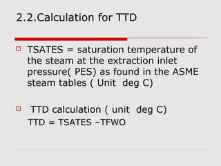 2.2.Calculation for TTD
 TSATES = saturation temperature of
the steam at the extraction inlet
pressure( PES) as found in the ASME
steam tables ( Unit deg C)
 TTD calculation ( unit deg C)
TTD = TSATES –TFWO
 