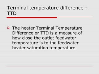 Terminal temperature difference -
TTD
 The heater Terminal Temperature
Difference or TTD is a measure of
how close the outlet feedwater
temperature is to the feedwater
heater saturation temperature.
 