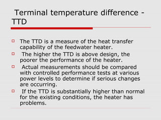 Terminal temperature difference -
TTD
 The TTD is a measure of the heat transfer
capability of the feedwater heater.
 The higher the TTD is above design, the
poorer the performance of the heater.
 Actual measurements should be compared
with controlled performance tests at various
power levels to determine if serious changes
are occurring.
 If the TTD is substantially higher than normal
for the existing conditions, the heater has
problems.
 