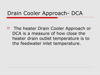 Drain Cooler Approach- DCA
 The heater Drain Cooler Approach or
DCA is a measure of how close the
heater drain outlet temperature is to
the feedwater inlet temperature.
 