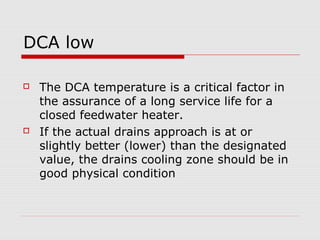 DCA low
 The DCA temperature is a critical factor in
the assurance of a long service life for a
closed feedwater heater.
 If the actual drains approach is at or
slightly better (lower) than the designated
value, the drains cooling zone should be in
good physical condition
 