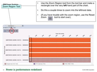 •   Use the Zoom Region tool from the tool bar and make a
IBM Power Systems
Zoom Region Tool        rectangle over the very left hand part of the chart.

                    •   Do this a couple times to zoom into the leftmost data.

                    •   (If you have trouble with the zoom region, use the Reset
                        Zoom           tool to start over).




12                                                                  © 2012 IBM Corporation
 