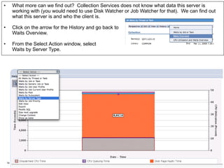 •      What more can we find out? Collection Services does not know what data this server is
       working with (you would need to use Disk Watcher or Job Watcher for that). We can find out
    IBM Power Systems
       what this server is and who the client is.

•        Click on the arrow for the History and go back to
         Waits Overview.

•        From the Select Action window, select
         Waits by Server Type.




    14                                                                               © 2012 IBM Corporation
 