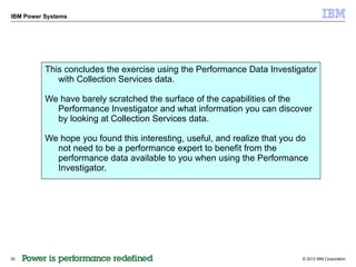 IBM Power Systems




          This concludes the exercise using the Performance Data Investigator
             with Collection Services data.

          We have barely scratched the surface of the capabilities of the
            Performance Investigator and what information you can discover
            by looking at Collection Services data.

          We hope you found this interesting, useful, and realize that you do
            not need to be a performance expert to benefit from the
            performance data available to you when using the Performance
            Investigator.




20                                                                         © 2012 IBM Corporation
 