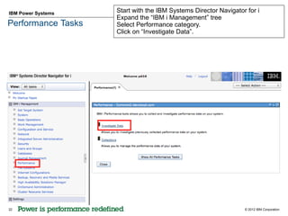 IBM Power Systems   Start with the IBM Systems Director Navigator for i
                    Expand the “IBM i Management” tree
Performance Tasks   Select Performance category.
                    Click on “Investigate Data”.




22                                                               © 2012 IBM Corporation
 