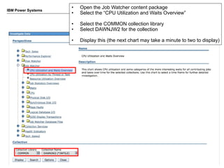 •   Open the Job Watcher content package
IBM Power Systems
                    •   Select the “CPU Utilization and Waits Overview”

                    •   Select the COMMON collection library
                    •   Select DAWNJW2 for the collection

                    •   Display this (the next chart may take a minute to two to display)




                                                                           © 2012 IBM Corporation
 