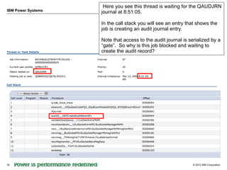 Here you see this thread is waiting for the QAUDJRN
IBM Power Systems   journal at 8:51:05.

                    In the call stack you will see an entry that shows the
                    job is creating an audit journal entry.

                    Note that access to the audit journal is serialized by a
                    “gate”. So why is this job blocked and waiting to
                    create the audit record?




34                                                             © 2012 IBM Corporation
 