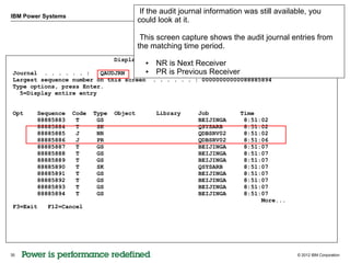 If the audit journal information was still available, you
IBM Power Systems
                                           could look at it.

                                            This screen capture shows the audit journal entries from
                                           the matching time period.
                                  Display Journal Entries
                                           ●    NR is Next Receiver
 Journal . . . . . . :    QAUDJRN      ●        PR is Previous . . . :
                                                Library . . . Receiver
                                                                  QSYS
 Largest sequence number on this screen . . . . . . : 00000000000088885894
 Type options, press Enter.
   5=Display entire entry


 Opt    Sequence    Code   Type   Object        Library       Job          Time
        88885883     T      GS                                BEIJINGA      8:51:02
        88885884     T      SK                                QSYSARB       8:51:02
        88885885     J      NR                                QDBSRV02      8:51:02
        88885886     J      PR                                QDBSRV02      8:51:06
        88885887     T      GS                                BEIJINGA      8:51:07
        88885888     T      GS                                BEIJINGA      8:51:07
        88885889     T      GS                                BEIJINGA      8:51:07
        88885890     T      SK                                QSYSARB       8:51:07
        88885891     T      GS                                BEIJINGA      8:51:07
        88885892     T      GS                                BEIJINGA      8:51:07
        88885893     T      GS                                BEIJINGA      8:51:07
        88885894     T      GS                                BEIJINGA      8:51:07
                                                                                 More...
 F3=Exit   F12=Cancel




35                                                                                           © 2012 IBM Corporation
 