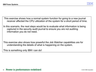 IBM Power Systems




 This exercise shows how a normal system function for going to a new journal
   receiver affected the CPU utilization of the system for a short period of time.

In this scenario, the next steps would be to evaluate what information is being
    captured in the security audit journal to ensure you are not auditing
    information you do not need.



This exercise also shows how powerful the Job Watcher capabilities are for
   understanding the details of what is happening on the system.

This is something only IBM i can do!




36                                                                          © 2012 IBM Corporation
 