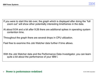 IBM Power Systems




If you were to start this lab over, the graph which is displayed after doing the “full
    zoom out” will show other potentially interesting timeframes in the data.

At about 9:04 and a bit after 9:26 there are additional spikes in operating system
   contention time.

Throughout the graph there are several drops in CPU utilization.

Feel free to examine this Job Watcher data further if time allows.



With the Job Watcher data and the Performance Data Investigator, you can learn
   quite a bit about the performance of your IBM i.




37                                                                            © 2012 IBM Corporation
 