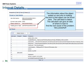 IBM Power Systems


Interval Details
                      The information about the object
                        waited on and who is holding
                    the lock to that object can be found
                        here. The call stack is below.
                       The call stack can give an idea
                              of where to look to
                     find the root cause of the problem.
                                Very powerful!!




43                                                  © 2012 IBM Corporation
 