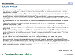 IBM Power Systems

Special notices
 This document was developed for IBM offerings in the United States as of the date of publication. IBM may not make these offerings available in
 other countries, and the information is subject to change without notice. Consult your local IBM business contact for information on the IBM
 offerings available in your area.
 Information in this document concerning non-IBM products was obtained from the suppliers of these products or other public sources. Questions
 on the capabilities of non-IBM products should be addressed to the suppliers of those products.
 IBM may have patents or pending patent applications covering subject matter in this document. The furnishing of this document does not give
 you any license to these patents. Send license inquires, in writing, to IBM Director of Licensing, IBM Corporation, New Castle Drive, Armonk, NY
 10504-1785 USA.
 All statements regarding IBM future direction and intent are subject to change or withdrawal without notice, and represent goals and objectives
 only.
 The information contained in this document has not been submitted to any formal IBM test and is provided "AS IS" with no warranties or
 guarantees either expressed or implied.
 All examples cited or described in this document are presented as illustrations of the manner in which some IBM products can be used and the
 results that may be achieved. Actual environmental costs and performance characteristics will vary depending on individual client configurations
 and conditions.
 IBM Global Financing offerings are provided through IBM Credit Corporation in the United States and other IBM subsidiaries and divisions
 worldwide to qualified commercial and government clients. Rates are based on a client's credit rating, financing terms, offering type, equipment
 type and options, and may vary by country. Other restrictions may apply. Rates and offerings are subject to change, extension or withdrawal
 without notice.
 IBM is not responsible for printing errors in this document that result in pricing or information inaccuracies.
 All prices shown are IBM's United States suggested list prices and are subject to change without notice; reseller prices may vary.
 IBM hardware products are manufactured from new parts, or new and serviceable used parts. Regardless, our warranty terms apply.
 Any performance data contained in this document was determined in a controlled environment. Actual results may vary significantly and are
 dependent on many factors including system hardware configuration and software design and configuration. Some measurements quoted in this
 document may have been made on development-level systems. There is no guarantee these measurements will be the same on generally-
 available systems. Some measurements quoted in this document may have been estimated through extrapolation. Users of this document
 should verify the applicable data for their specific environment.




                                                                                                                         Revised September 26, 2006


44                                                                                                                                  © 2012 IBM Corporation
 