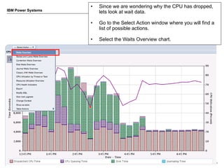 •   Since we are wondering why the CPU has dropped,
IBM Power Systems
                        lets look at wait data.

                    •   Go to the Select Action window where you will find a
                        list of possible actions.

                    •   Select the Waits Overview chart.




6                                                                © 2012 IBM Corporation
 