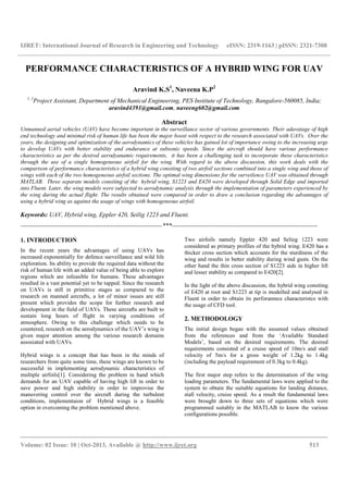 IJRET: International Journal of Research in Engineering and Technology eISSN: 2319-1163 | pISSN: 2321-7308
__________________________________________________________________________________________
Volume: 02 Issue: 10 | Oct-2013, Available @ http://www.ijret.org 513
PERFORMANCE CHARACTERISTICS OF A HYBRID WING FOR UAV
Aravind K.S1
, Naveena K.P2
1, 2
Project Assistant, Department of Mechanical Engineering, PES Institute of Technology, Bangalore-560085, India;
aravind4391@gmail.com, naveeng602@gmail.com
Abstract
Unmanned aerial vehicles (UAV) have become important in the surveillance sector of various governments. Their adavatage of high
end technology and minimal risk of human life has been the major boost with respect to the research associated with UAVs. Over the
years, the designing and optimization of the aerodynamics of these vehicles has gained lot of importance owing to the increasing urge
to develop UAVs with better stability and endurance at subsonic speeds. Since the aircraft should have various performance
characteristics as per the desired aerodyanamic requirements, it has been a challenging task to incorporate these characteristics
through the use of a single homogeneous airfoil for the wing. With regard to the above discussion, this work deals with the
comparison of performance characteristics of a hybrid wing consiting of two airfoil sections combined into a single wing and those of
wings with each of the two homogeneous airfoil sections. The optimal wing dimensions for the surveilence UAV was obtained through
MATLAB. Three separate models consiting of the hybrid wing, S1223 and E420 were developed through Solid Edge and imported
into Fluent. Later, the wing models were subjected to aerodynamic analysis through the implementation of parameters experienced by
the wing during the actual flight. The results obtained were compared in order to draw a conclusion regarding the advantages of
using a hybrid wing as against the usage of wings with homogeneous airfoil.
Keywords: UAV, Hybrid wing, Eppler 420, Seilig 1223 and Fluent.
--------------------------------------------------------------------***----------------------------------------------------------------------
1. INTRODUCTION
In the recent years the advantages of using UAVs has
increased exponentially for defence surveillance and wild life
exploration. Its ability to provide the required data without the
risk of human life with an added value of being able to explore
regions which are infeasible for humans. These advantages
resulted in a vast potential yet to be tapped. Since the research
on UAVs is still in primitive stages as compared to the
research on manned aircrafts, a lot of minor issues are still
present which provides the scope for further research and
development in the field of UAVs. These aircrafts are built to
sustain long hours of flight in varying conditions of
atmosphere. Owing to this challenge which needs to be
countered, research on the aerodynamics of the UAV’s wing is
given major attention among the various research domains
assosiated with UAVs.
Hybrid wings is a concept that has been in the minds of
researchers from quite some time, these wings are known to be
successful in implementing aerodynamic characteristics of
multiple airfoils[1]. Considering the problem in hand which
demands for an UAV capable of having high lift in order to
save power and high stability in order to improvise the
manuvering control over the aircraft during the turbulent
conditions, implementaion of Hybrid wings is a feasible
option in overcoming the problem mentioned above.
Two airfoils namely Eppler 420 and Selieg 1223 were
considered as primary profiles of the hybrid wing. E420 has a
thicker cross section which accounts for the sturdiness of the
wing and results in better stability during wind gusts. On the
other hand the thin cross section of S1223 aids in higher lift
and lesser stability as compared to E420[2].
In the light of the above discussion, the hybrid wing consiting
of E420 at root and S1223 at tip is modelled and analysed in
Fluent in order to obtain its perforamnce characteristcs with
the usage of CFD tool.
2. METHODOLOGY
The initial design began with the assumed values obtained
from the references and from the ‘Available Standard
Models’, based on the desired requirements. The desired
requirements consisted of a cruise speed of 10m/s and stall
velocity of 5m/s for a gross weight of 1.2kg to 1.4kg
(including the payload requirement of 0.3kg to 0.4kg).
The first major step refers to the determination of the wing
loading parameters. The fundamental laws were applied to the
system to obtain the suitable equations for landing distance,
stall velocity, cruise speed. As a result the fundamental laws
were brought down to three sets of equations which were
programmed suitably in the MATLAB to know the various
configurations possible.
 
