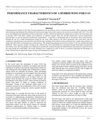 IJRET: International Journal of Research in Engineering and Technology eISSN: 2319-1163 | pISSN: 2321-7308
__________________________________________________________________________________________
Volume: 02 Issue: 10 | Oct-2013, Available @ http://www.ijret.org 513
PERFORMANCE CHARACTERISTICS OF A HYBRID WING FOR UAV
Aravind K.S1
, Naveena K.P2
1, 2
Project Assistant, Department of Mechanical Engineering, PES Institute of Technology, Bangalore-560085, India;
aravind4391@gmail.com, naveeng602@gmail.com
Abstract
Unmanned aerial vehicles (UAV) have become important in the surveillance sector of various governments. Their adavatage of high
end technology and minimal risk of human life has been the major boost with respect to the research associated with UAVs. Over the
years, the designing and optimization of the aerodynamics of these vehicles has gained lot of importance owing to the increasing urge
to develop UAVs with better stability and endurance at subsonic speeds. Since the aircraft should have various performance
characteristics as per the desired aerodyanamic requirements, it has been a challenging task to incorporate these characteristics
through the use of a single homogeneous airfoil for the wing. With regard to the above discussion, this work deals with the
comparison of performance characteristics of a hybrid wing consiting of two airfoil sections combined into a single wing and those of
wings with each of the two homogeneous airfoil sections. The optimal wing dimensions for the surveilence UAV was obtained through
MATLAB. Three separate models consiting of the hybrid wing, S1223 and E420 were developed through Solid Edge and imported
into Fluent. Later, the wing models were subjected to aerodynamic analysis through the implementation of parameters experienced by
the wing during the actual flight. The results obtained were compared in order to draw a conclusion regarding the advantages of
using a hybrid wing as against the usage of wings with homogeneous airfoil.
Keywords: UAV, Hybrid wing, Eppler 420, Seilig 1223 and Fluent.
--------------------------------------------------------------------***----------------------------------------------------------------------
1. INTRODUCTION
In the recent years the advantages of using UAVs has
increased exponentially for defence surveillance and wild life
exploration. Its ability to provide the required data without the
risk of human life with an added value of being able to explore
regions which are infeasible for humans. These advantages
resulted in a vast potential yet to be tapped. Since the research
on UAVs is still in primitive stages as compared to the
research on manned aircrafts, a lot of minor issues are still
present which provides the scope for further research and
development in the field of UAVs. These aircrafts are built to
sustain long hours of flight in varying conditions of
atmosphere. Owing to this challenge which needs to be
countered, research on the aerodynamics of the UAV‟s wing is
given major attention among the various research domains
assosiated with UAVs.
Hybrid wings is a concept that has been in the minds of
researchers from quite some time, these wings are known to be
successful in implementing aerodynamic characteristics of
multiple airfoils[1]. Considering the problem in hand which
demands for an UAV capable of having high lift in order to
save power and high stability in order to improvise the
manuvering control over the aircraft during the turbulent
conditions, implementaion of Hybrid wings is a feasible
option in overcoming the problem mentioned above.
Two airfoils namely Eppler 420 and Selieg 1223 were
considered as primary profiles of the hybrid wing. E420 has a
thicker cross section which accounts for the sturdiness of the
wing and results in better stability during wind gusts. On the
other hand the thin cross section of S1223 aids in higher lift
and lesser stability as compared to E420[2].
In the light of the above discussion, the hybrid wing consiting
of E420 at root and S1223 at tip is modelled and analysed in
Fluent in order to obtain its perforamnce characteristcs with
the usage of CFD tool.
2. METHODOLOGY
The initial design began with the assumed values obtained
from the references and from the „Available Standard
Models‟, based on the desired requirements. The desired
requirements consisted of a cruise speed of 10m/s and stall
velocity of 5m/s for a gross weight of 1.2kg to 1.4kg
(including the payload requirement of 0.3kg to 0.4kg).
The first major step refers to the determination of the wing
loading parameters. The fundamental laws were applied to the
system to obtain the suitable equations for landing distance,
stall velocity, cruise speed. As a result the fundamental laws
were brought down to three sets of equations which were
programmed suitably in the MATLAB to know the various
configurations possible.
 