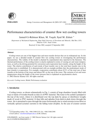 Performance characteristics of counter ﬂow wet cooling towers
Jameel-Ur-Rehman Khan, M. Yaqub, Syed M. Zubair *
Department of Mechanical Engineering, King Fahd University of Petroleum and Minerals, Mail Box 1474,
Dhahran 31261, Saudi Arabia
Received 16 June 2002; accepted 23 September 2002
Abstract
Cooling towers are one of the biggest heat and mass transfer devices that are in widespread use. In this
paper, we use a detailed model of counter ﬂow wet cooling towers in investigating the performance
characteristics. The validity of the model is checked by experimental data reported in the literature. The
thermal performance of the cooling towers is clearly explained in terms of varying air and water tempera-
tures, as well as the driving potential for convection and evaporation heat transfer, along the height of the
tower. The relative contribution of each mode of heat transfer rate to the total heat transfer rate in the
cooling tower is established. It is demonstrated with an example problem that the predominant mode of
heat transfer is evaporation. For example, evaporation contributes about 62.5% of the total rate of heat
transfer at the bottom of the tower and almost 90% at the top of the tower. The variation of air and water
temperatures along the height of the tower (process line) is explained on psychometric charts.
Ó 2002 Elsevier Science Ltd. All rights reserved.
Keywords: Cooling towers; Model; Performance evaluation
1. Introduction
Cooling towers, as shown schematically in Fig. 1, consist of large chambers loosely ﬁlled with
trays or decks of wooden boards as slats or of PVC material. The water to be cooled is pumped to
the top of the tower, where it is distributed over the top deck by sprays or distributor troughs
made of wood or PVC material. It then falls and splashes from deck-to-deck down through the
tower. Air is permitted to pass through the tower horizontally due to wind currents (cross ﬂow) or
vertically upward (counter current) to the falling water droplets. In the case of counter current
Energy Conversion and Management 44 (2003) 2073–2091
www.elsevier.com/locate/enconman
*
Corresponding author. Tel.: +966-3-860-3135; fax: +966-3-860-2949.
E-mail address: smzubair@kfupm.edu.sa (S.M. Zubair).
0196-8904/02/$ - see front matter Ó 2002 Elsevier Science Ltd. All rights reserved.
doi:10.1016/S0196-8904(02)00231-5
 